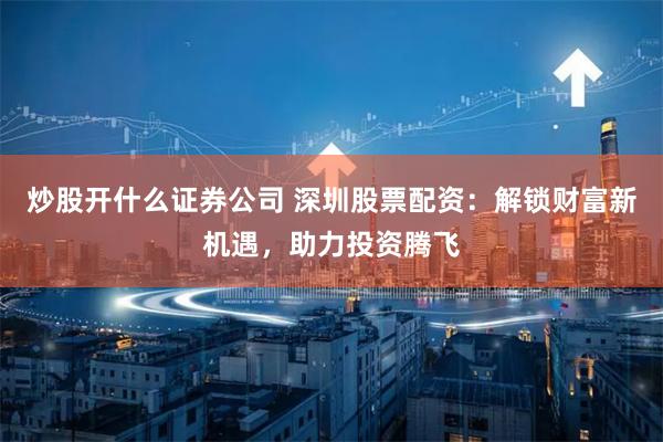炒股开什么证券公司 深圳股票配资：解锁财富新机遇，助力投资腾飞