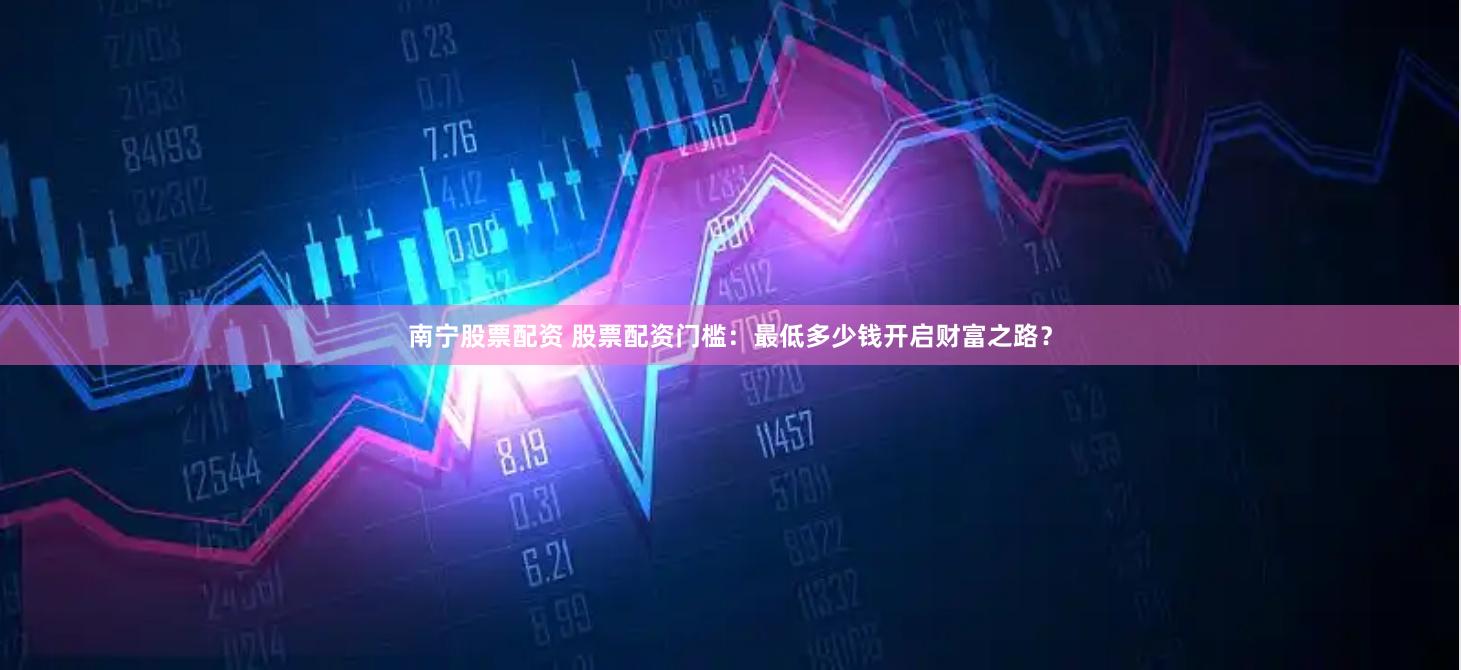 南宁股票配资 股票配资门槛：最低多少钱开启财富之路？