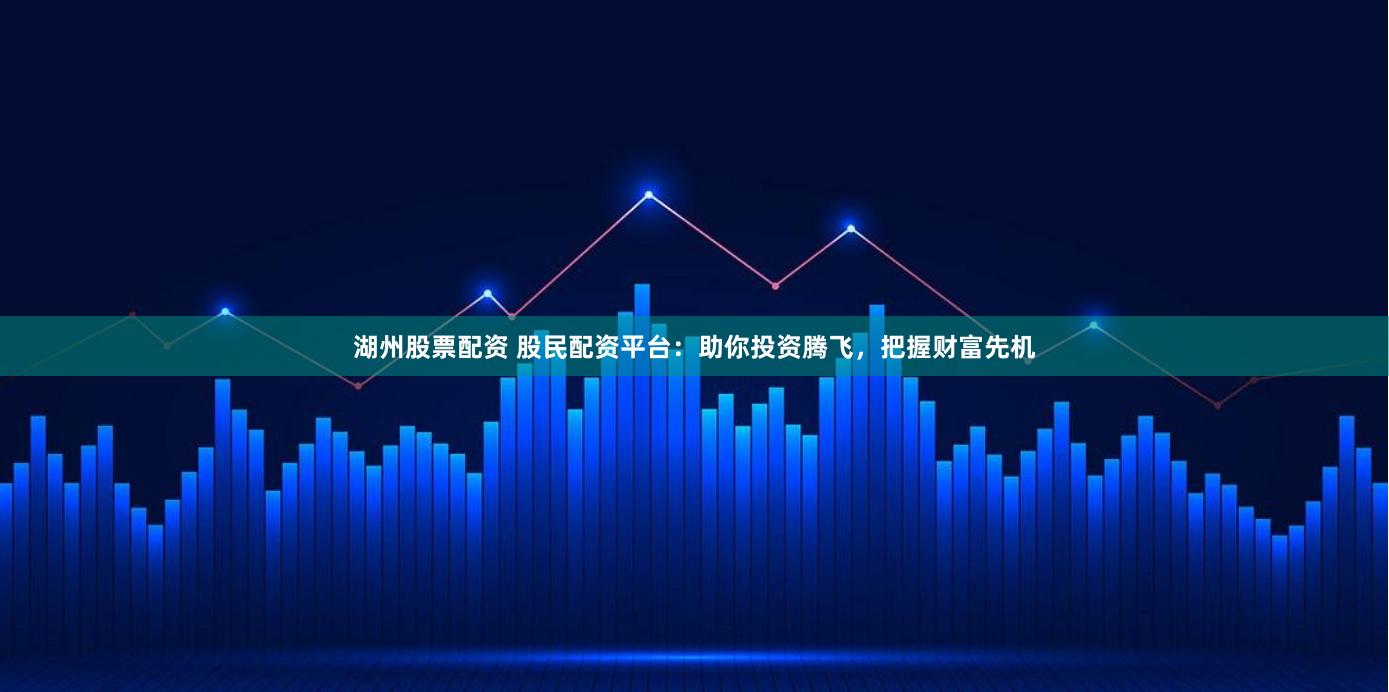 湖州股票配资 股民配资平台：助你投资腾飞，把握财富先机