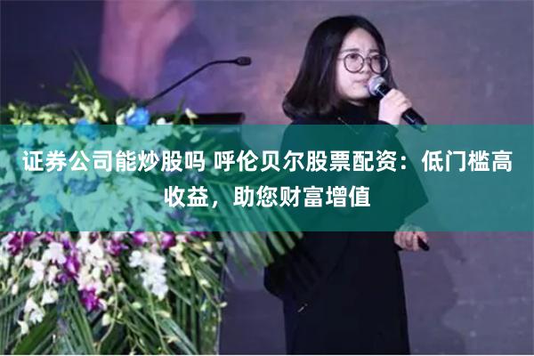 证券公司能炒股吗 呼伦贝尔股票配资：低门槛高收益，助您财富增值