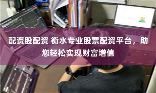 配资股配资 衡水专业股票配资平台，助您轻松实现财富增值