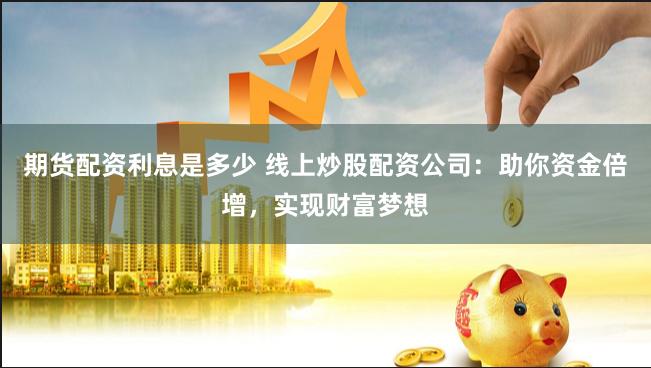 期货配资利息是多少 线上炒股配资公司：助你资金倍增，实现财富梦想