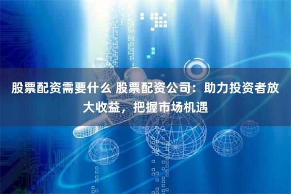 股票配资需要什么 股票配资公司：助力投资者放大收益，把握市场机遇