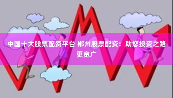 中国十大股票配资平台 郴州股票配资：助您投资之路更宽广