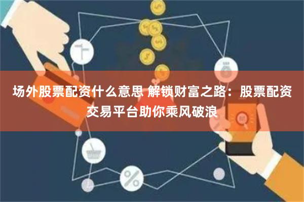 场外股票配资什么意思 解锁财富之路：股票配资交易平台助你乘风破浪