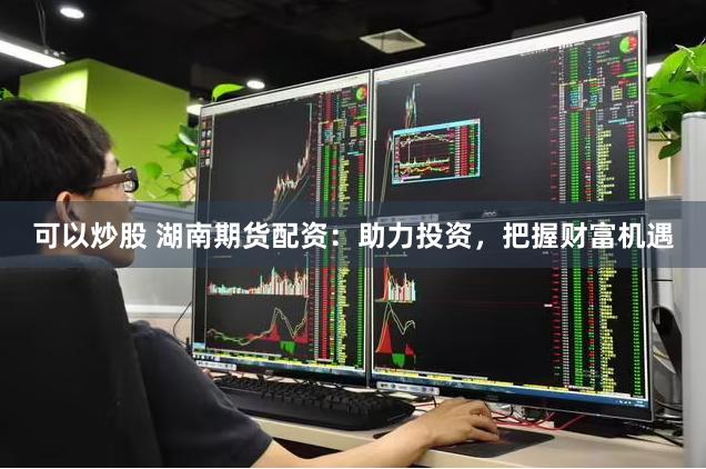 可以炒股 湖南期货配资：助力投资，把握财富机遇