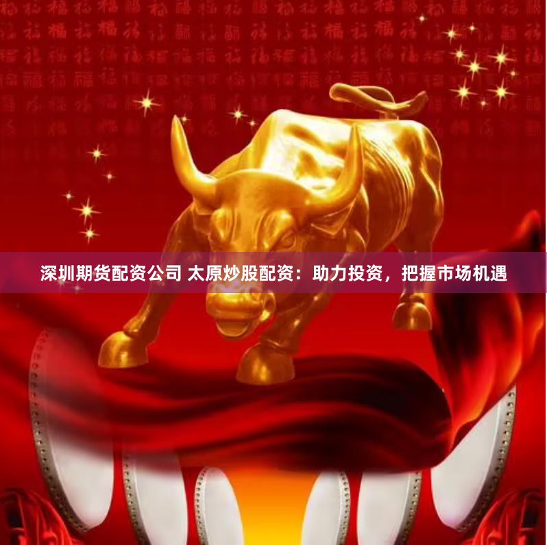 深圳期货配资公司 太原炒股配资：助力投资，把握市场机遇