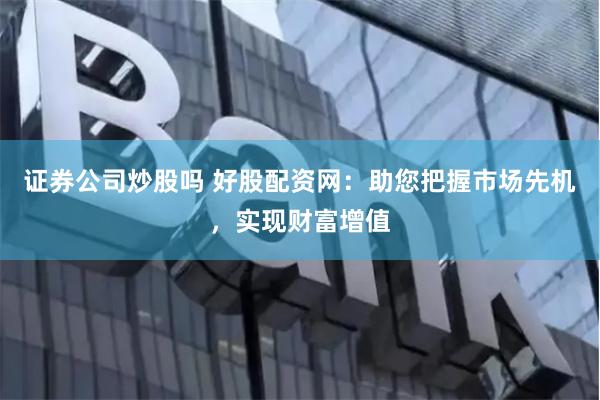 证券公司炒股吗 好股配资网：助您把握市场先机，实现财富增值