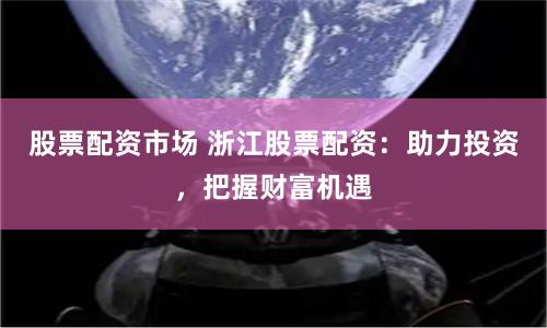 股票配资市场 浙江股票配资：助力投资，把握财富机遇