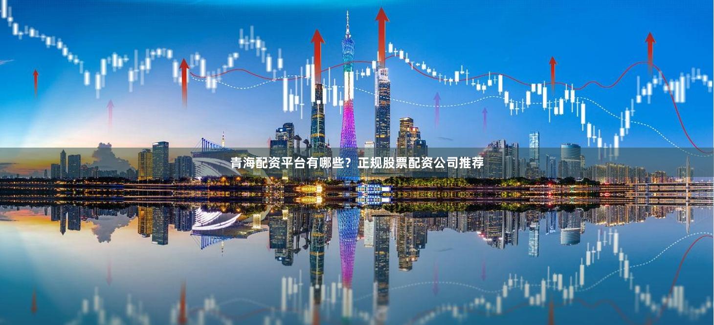 青海配资平台有哪些？正规股票配资公司推荐
