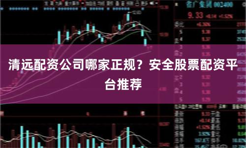 清远配资公司哪家正规？安全股票配资平台推荐