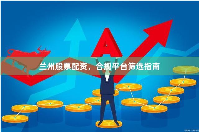 兰州股票配资，合规平台筛选指南
